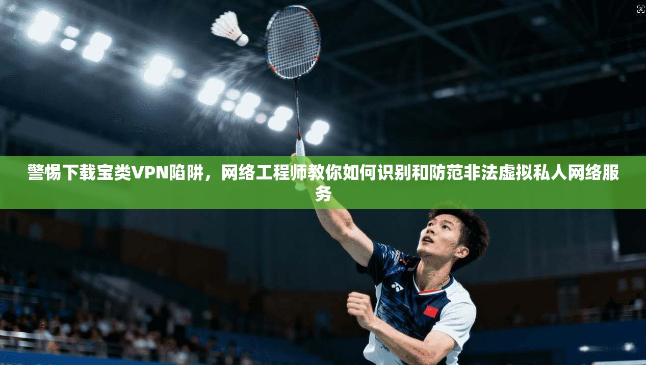 警惕下载宝类VPN陷阱，网络工程师教你如何识别和防范非法虚拟私人网络服务