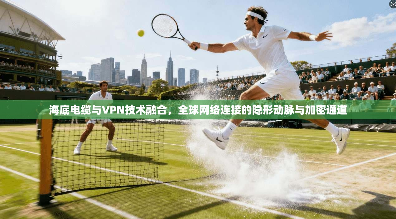 海底电缆与VPN技术融合,全球网络连接的隐形动脉与加密通道 海底电缆与VPN技术融合,全球网络连接的隐形动脉与加密通道