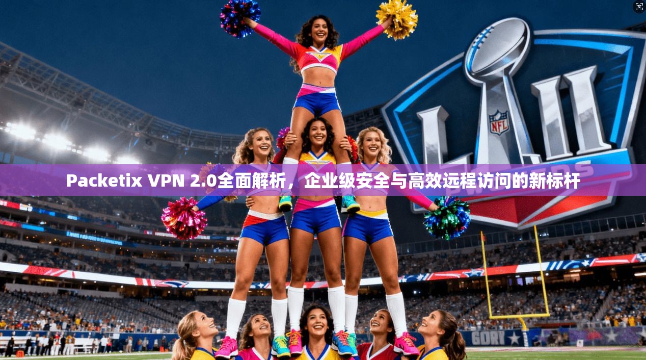 Packetix VPN 2.0全面解析，企业级安全与高效远程访问的新标杆