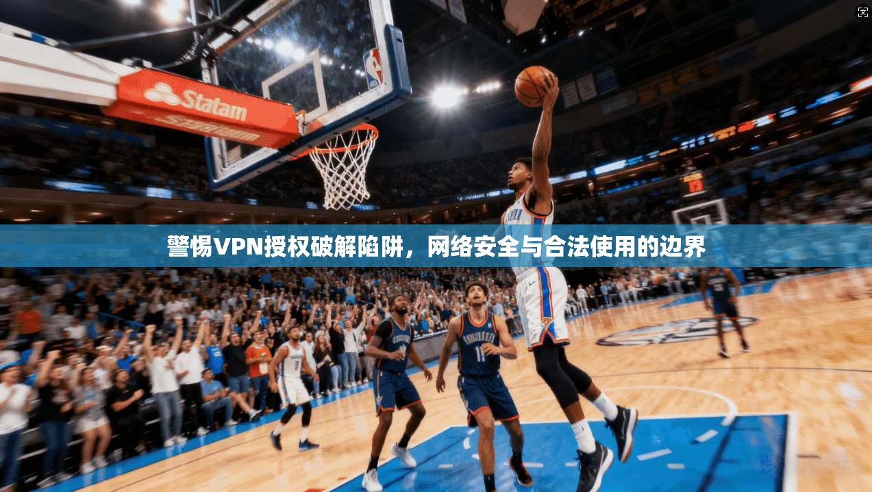 警惕VPN授权破解陷阱，网络安全与合法使用的边界