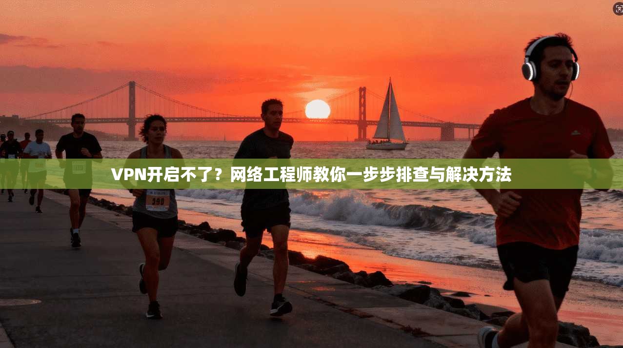VPN开启不了？网络工程师教你一步步排查与解决方法