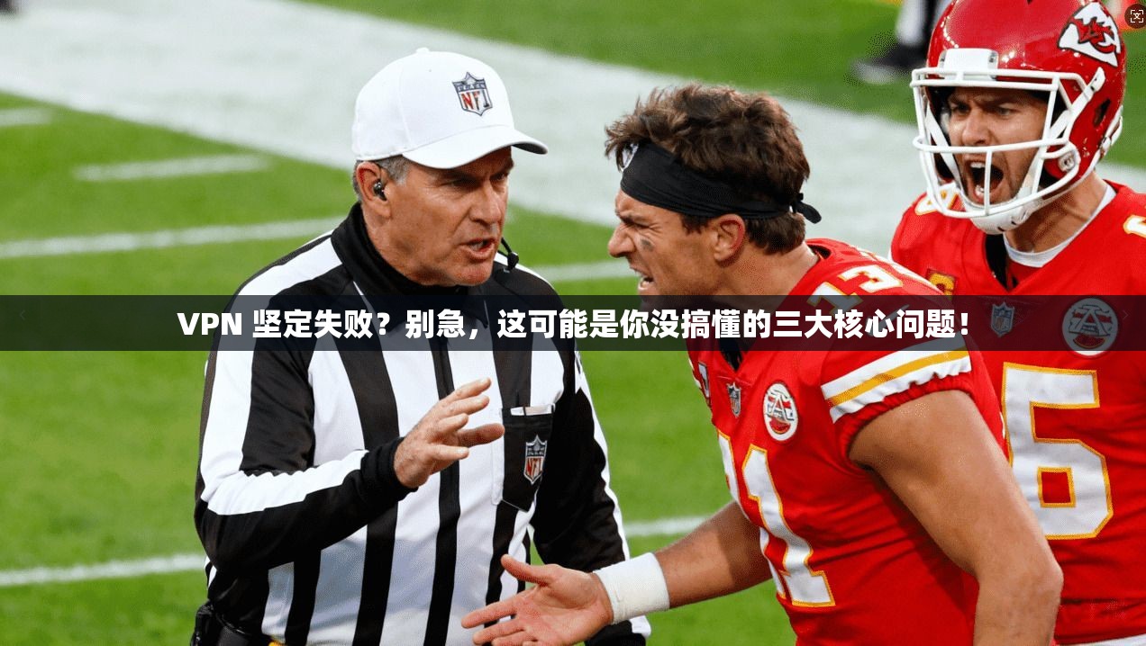 VPN 坚定失败？别急，这可能是你没搞懂的三大核心问题！
