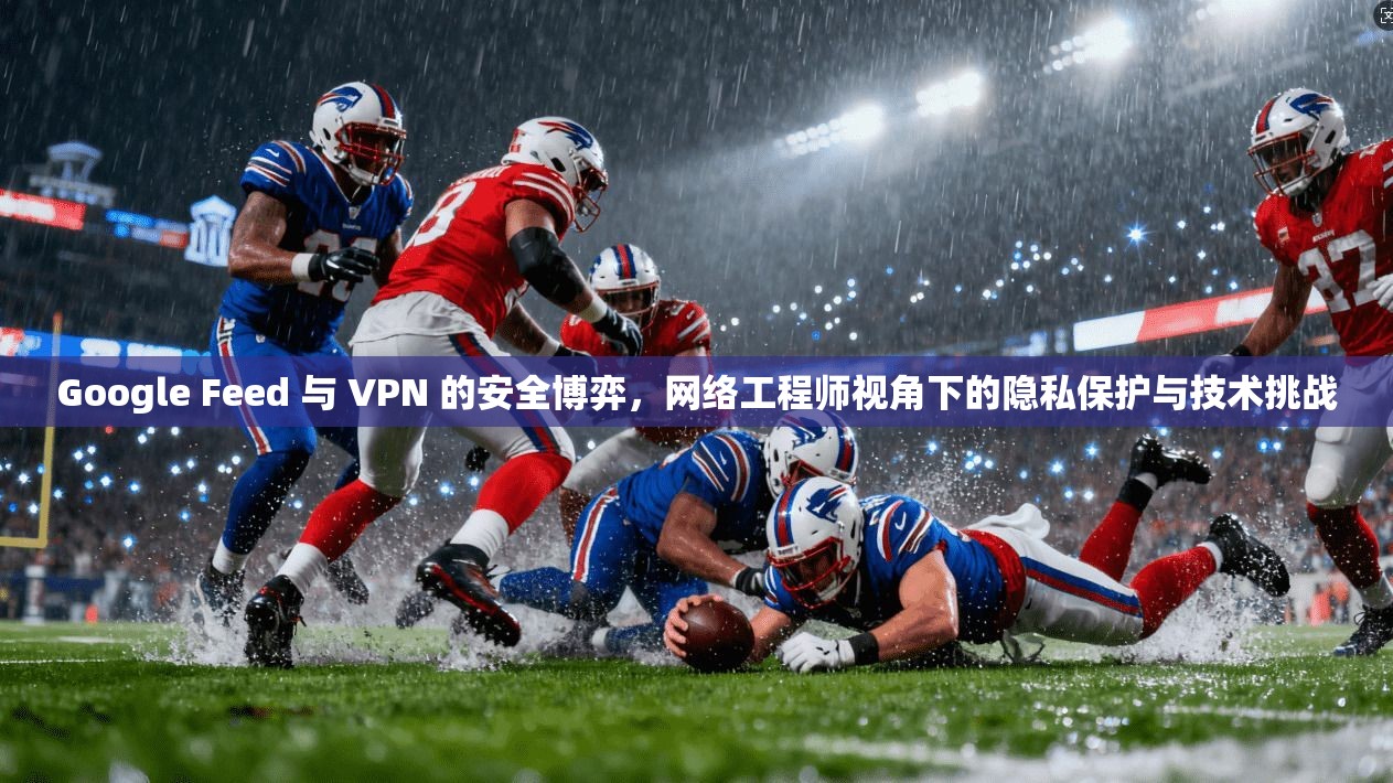 Google Feed 与 VPN 的安全博弈,网络工程师视角下的隐私保护与技术挑战