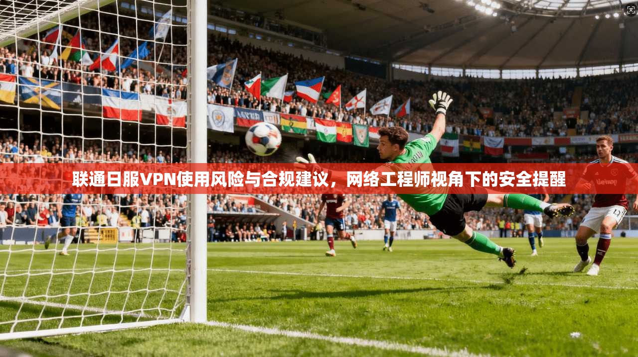 联通日服VPN使用风险与合规建议，网络工程师视角下的安全提醒