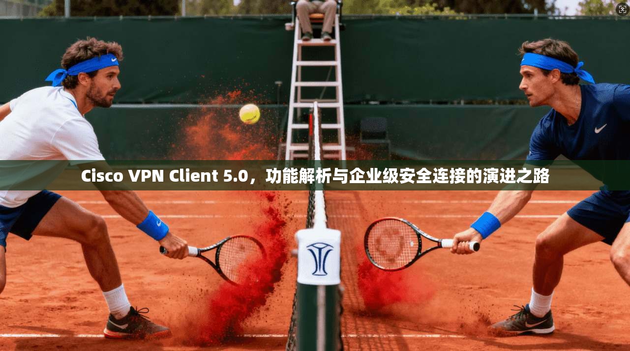 Cisco VPN Client 5.0,功能解析与企业级安全连接的演进之路