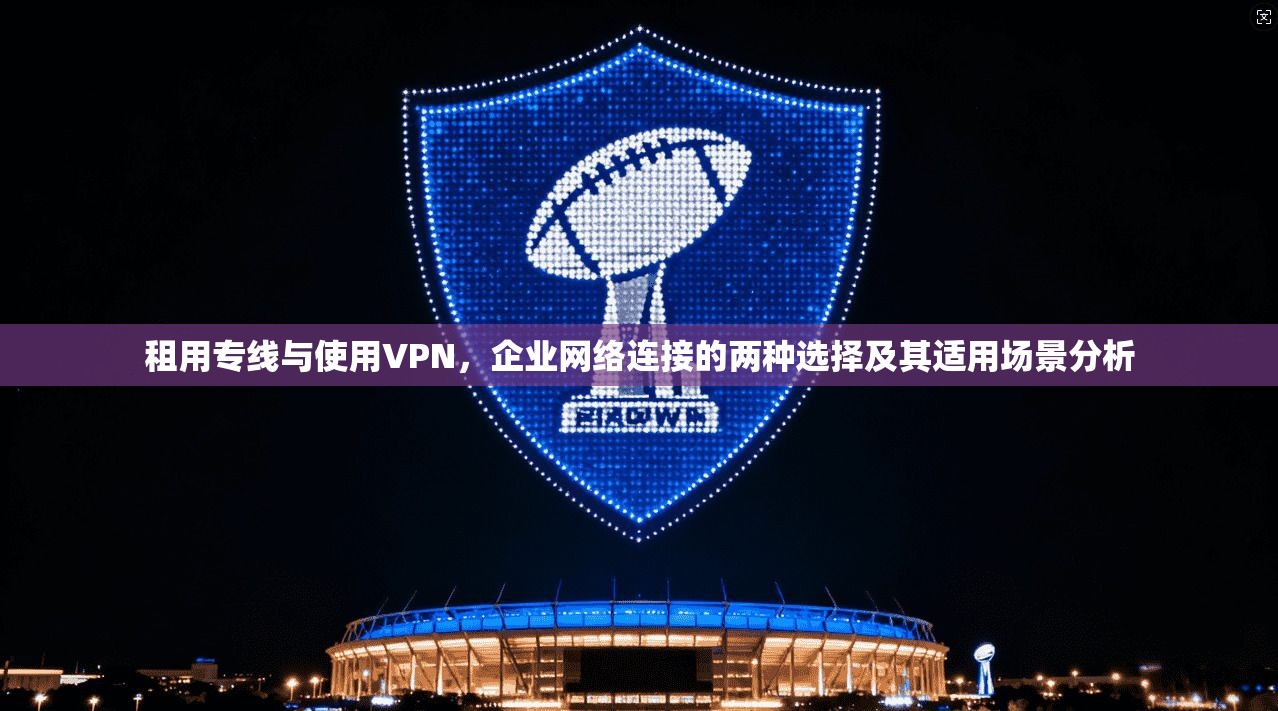 租用专线与使用VPN，企业网络连接的两种选择及其适用场景分析