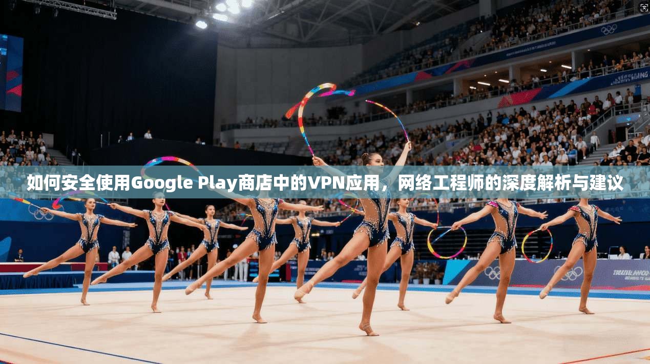 如何安全使用Google Play商店中的VPN应用，网络工程师的深度解析与建议