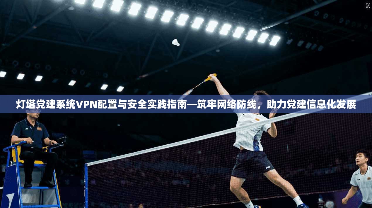灯塔党建系统VPN配置与安全实践指南—筑牢网络防线，助力党建信息化发展