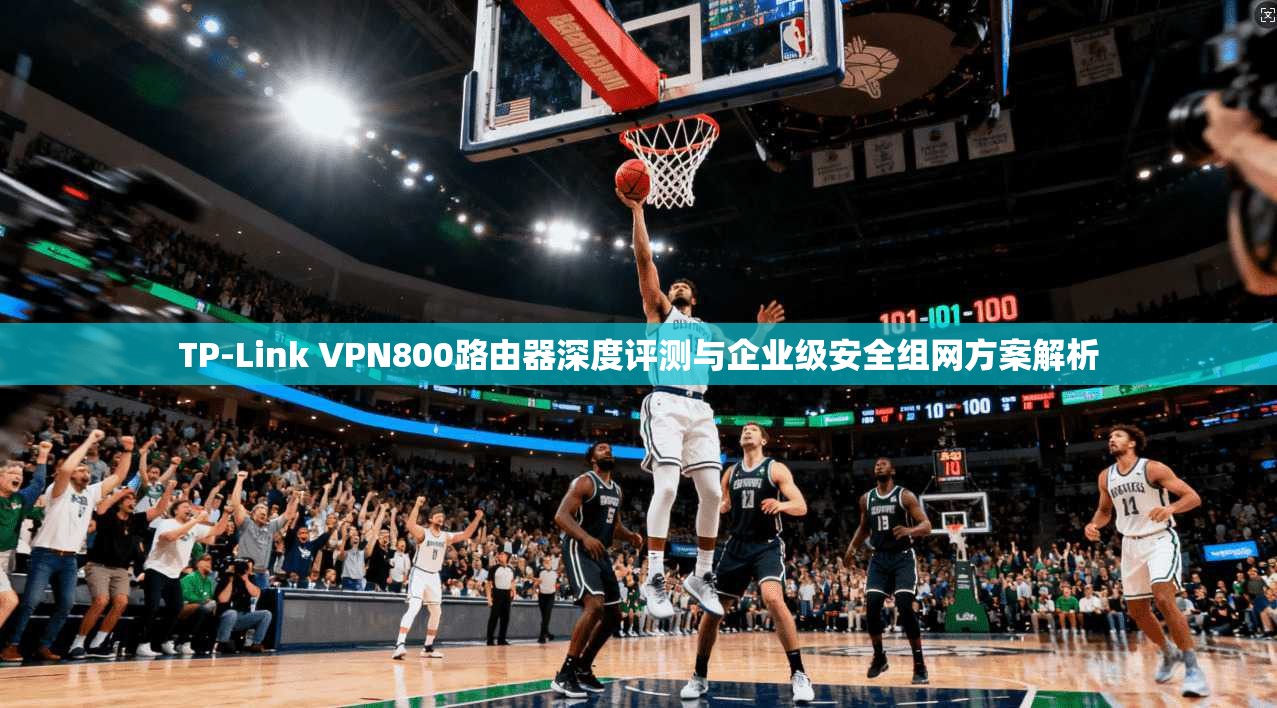 TP-Link VPN800路由器深度评测与企业级安全组网方案解析