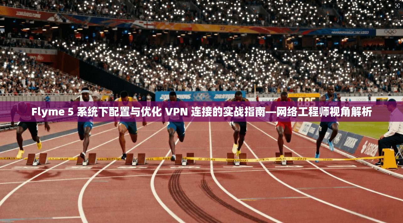 Flyme 5 系统下配置与优化 VPN 连接的实战指南—网络工程师视角解析