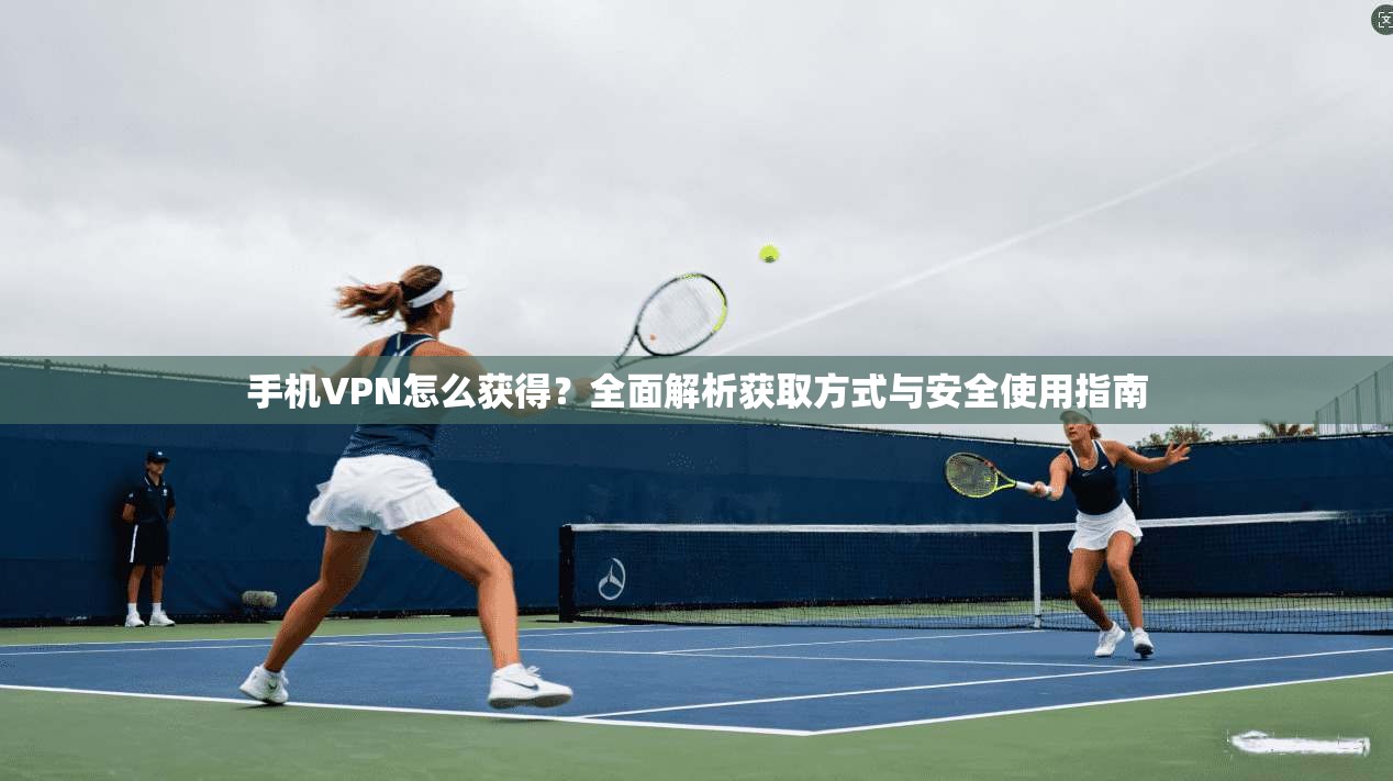 手机VPN怎么获得？全面解析获取方式与安全使用指南
