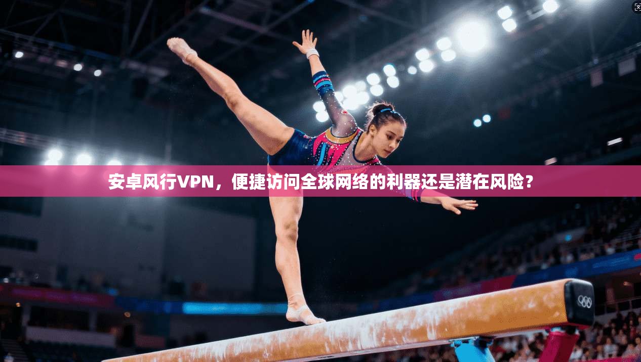 安卓风行VPN，便捷访问全球网络的利器还是潜在风险？
