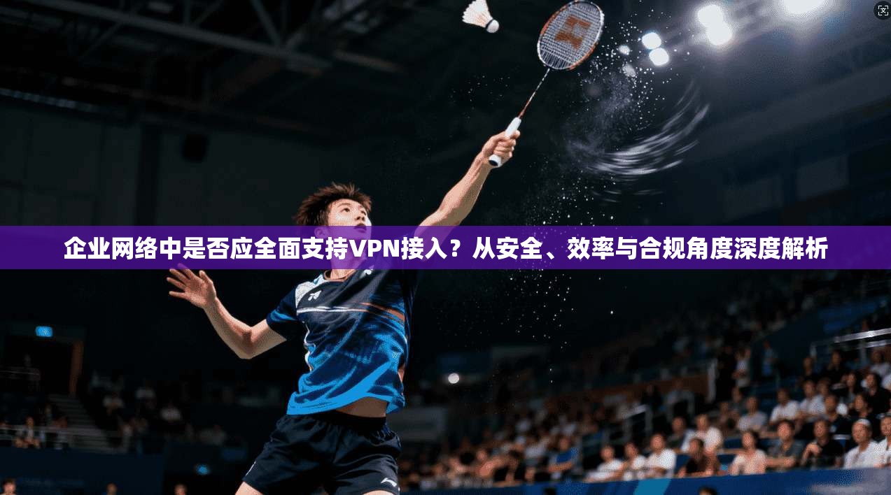 企业网络中是否应全面支持VPN接入？从安全、效率与合规角度深度解析