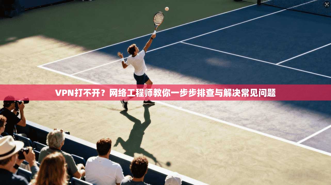 VPN打不开？网络工程师教你一步步排查与解决常见问题