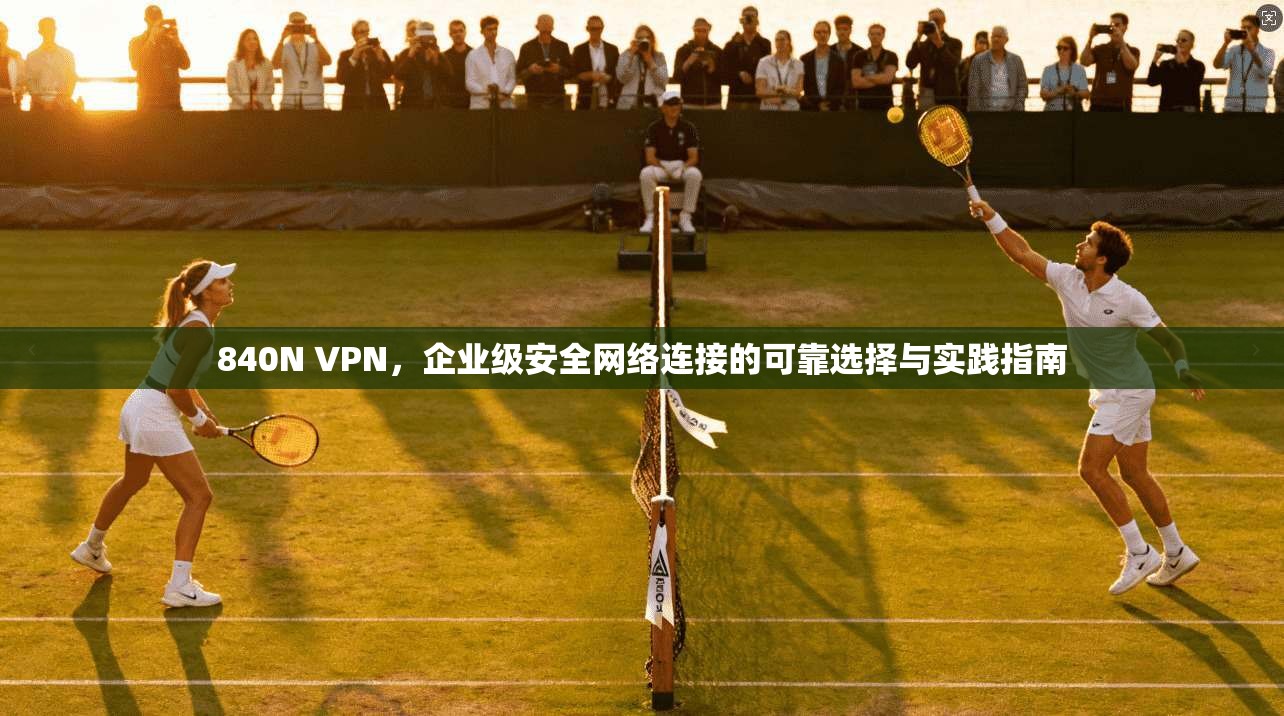 840N VPN，企业级安全网络连接的可靠选择与实践指南