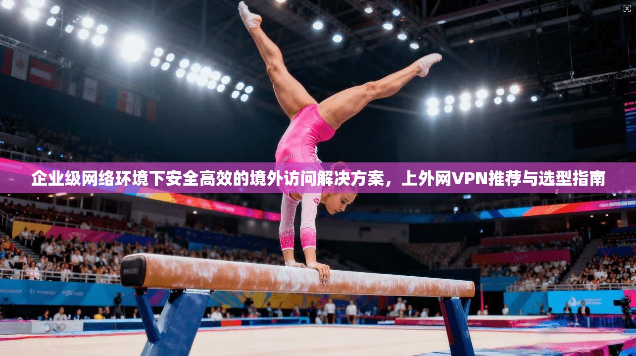 企业级网络环境下安全高效的境外访问解决方案，上外网VPN推荐与选型指南