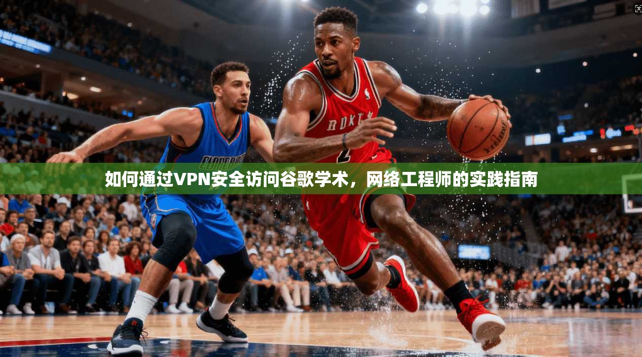 如何通过VPN安全访问谷歌学术，网络工程师的实践指南
