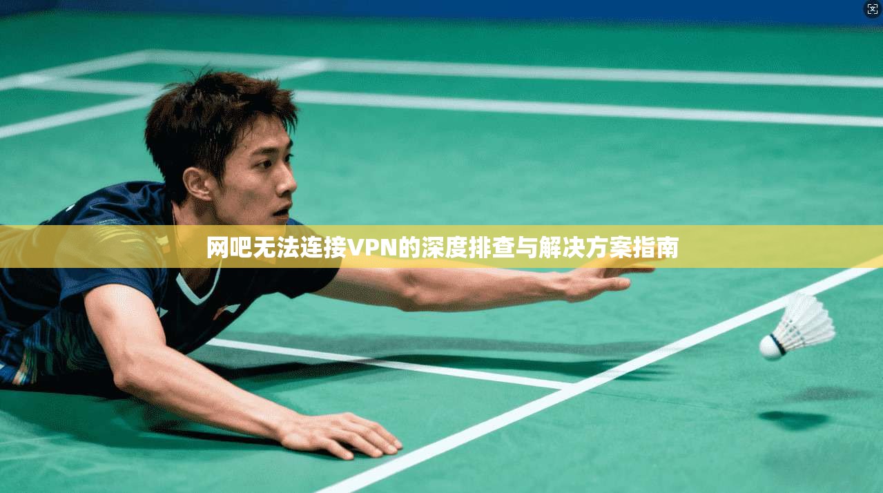 网吧无法连接VPN的深度排查与解决方案指南