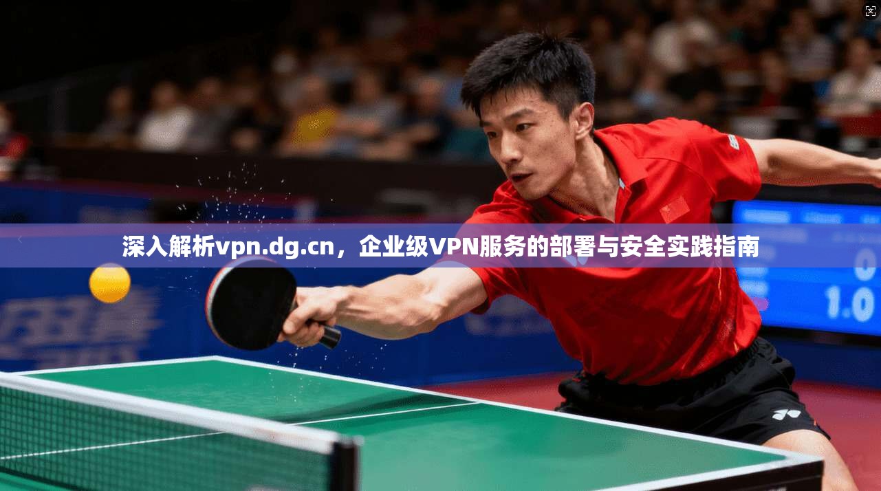深入解析vpn.dg.cn，企业级VPN服务的部署与安全实践指南