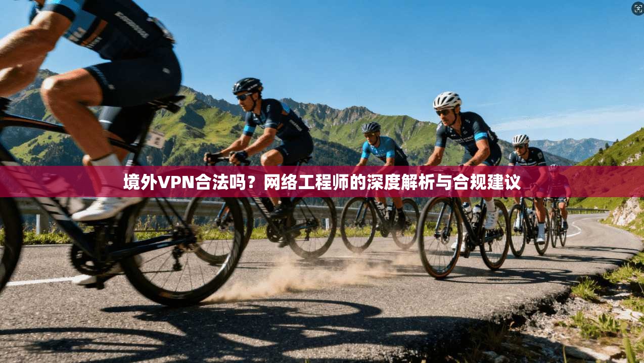 境外VPN合法吗？网络工程师的深度解析与合规建议
