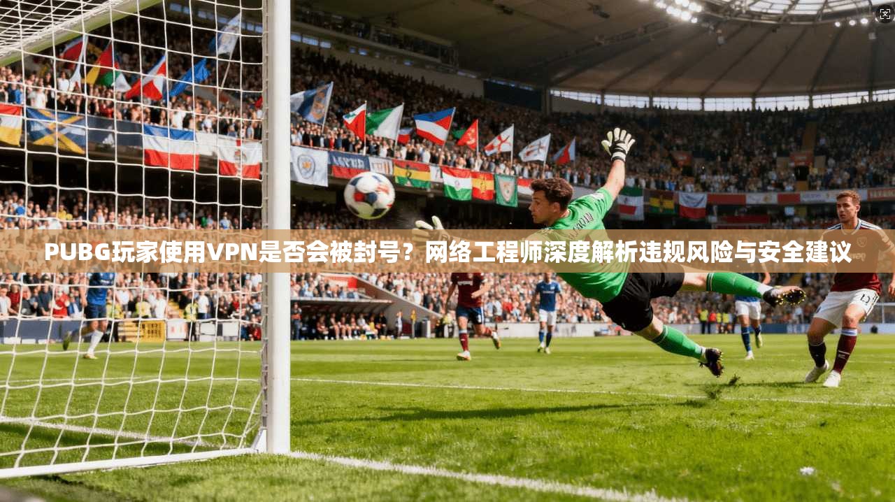 PUBG玩家使用VPN是否会被封号？网络工程师深度解析违规风险与安全建议
