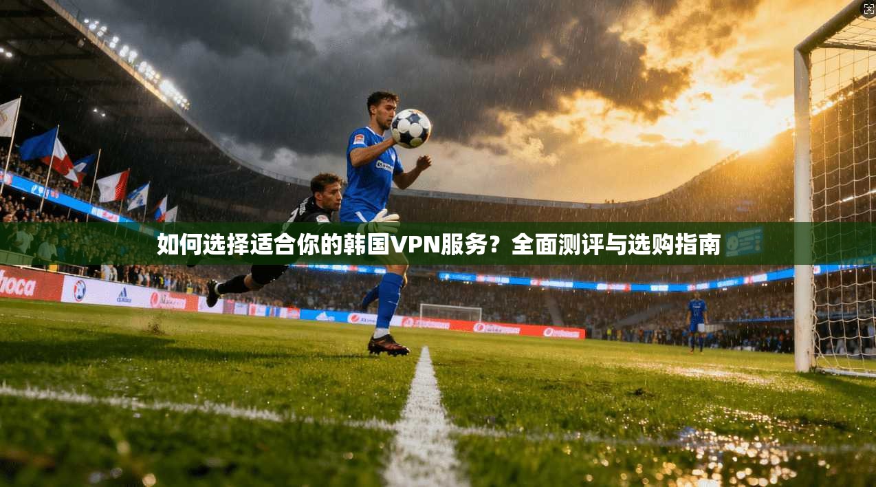 如何选择适合你的韩国VPN服务？全面测评与选购指南