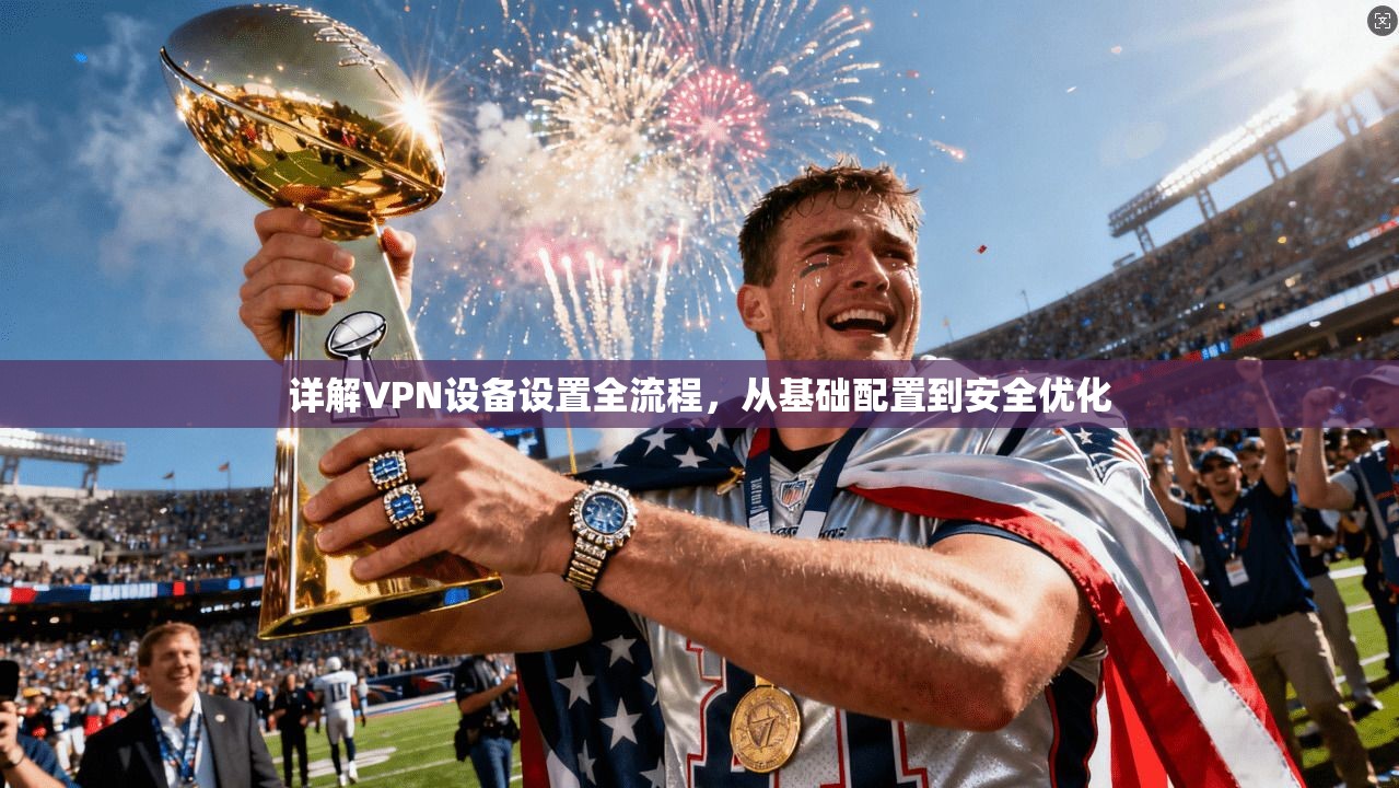 详解VPN设备设置全流程，从基础配置到安全优化