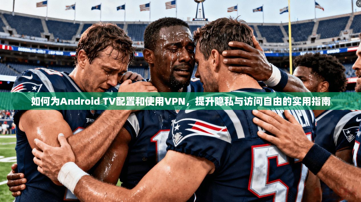 如何为Android TV配置和使用VPN，提升隐私与访问自由的实用指南