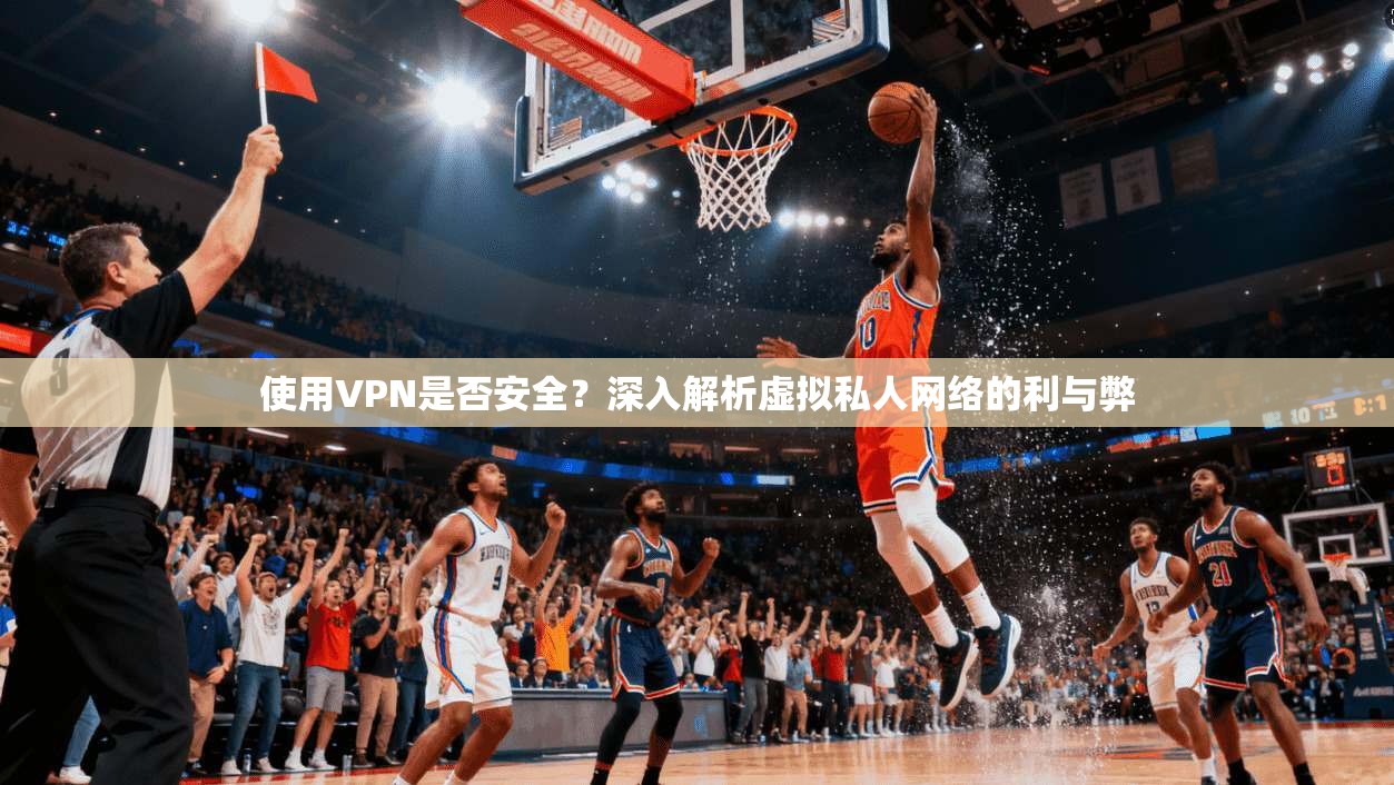 使用VPN是否安全？深入解析虚拟私人网络的利与弊