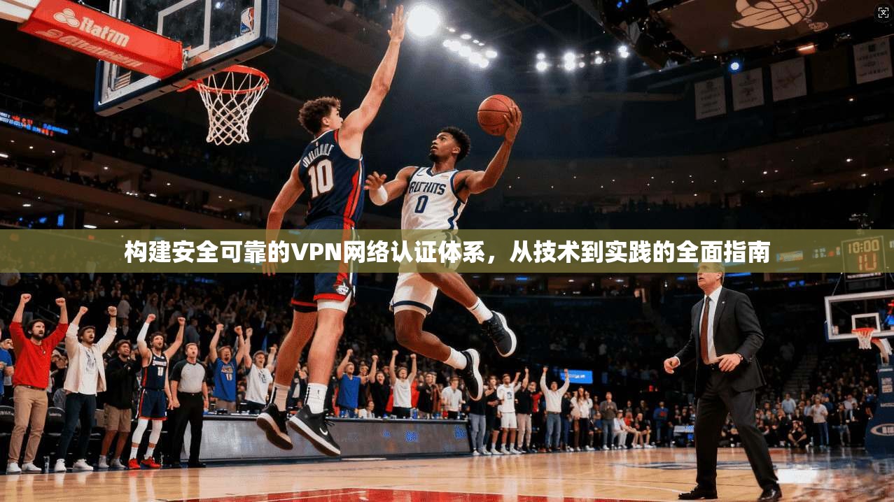 构建安全可靠的VPN网络认证体系,从技术到实践的全面指南