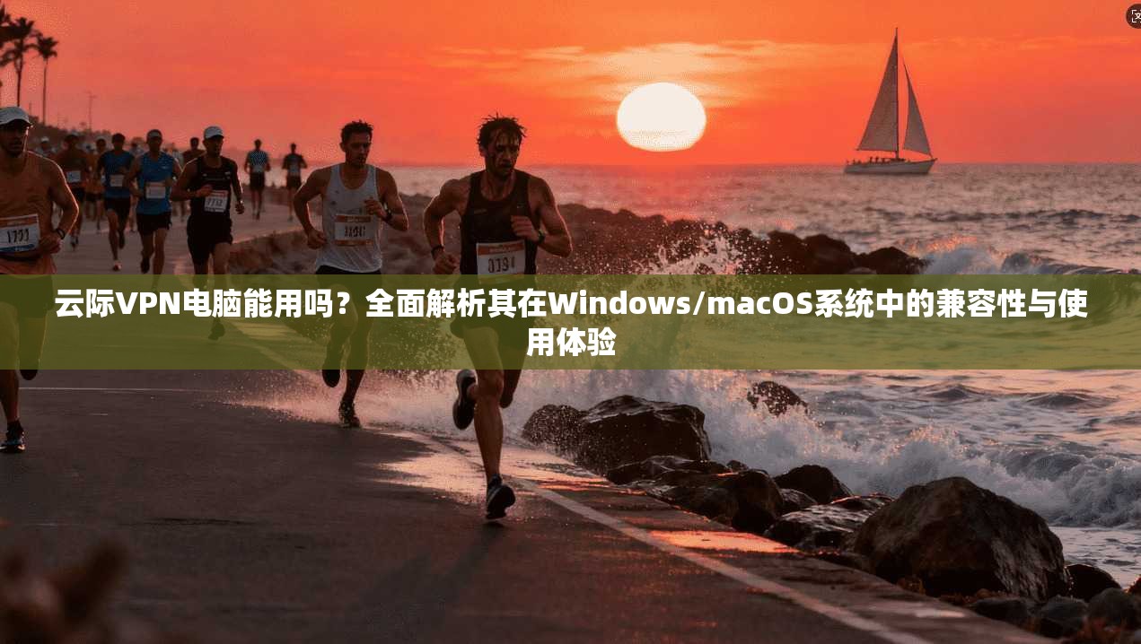 云际VPN电脑能用吗?全面解析其在Windows/macOS系统中的兼容性与使用体验