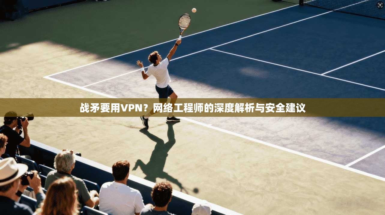 战矛要用VPN?网络工程师的深度解析与安全建议