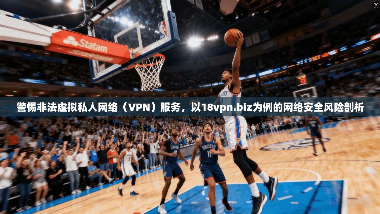 警惕非法虚拟私人网络（VPN）服务，以18vpn.biz为例的网络安全风险剖析