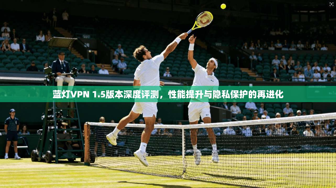 蓝灯VPN 1.5版本深度评测，性能提升与隐私保护的再进化