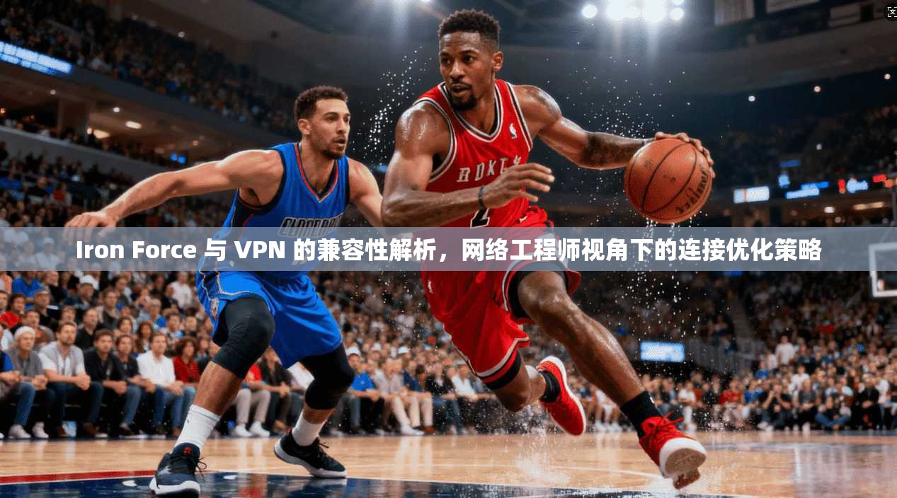 Iron Force 与 VPN 的兼容性解析，网络工程师视角下的连接优化策略