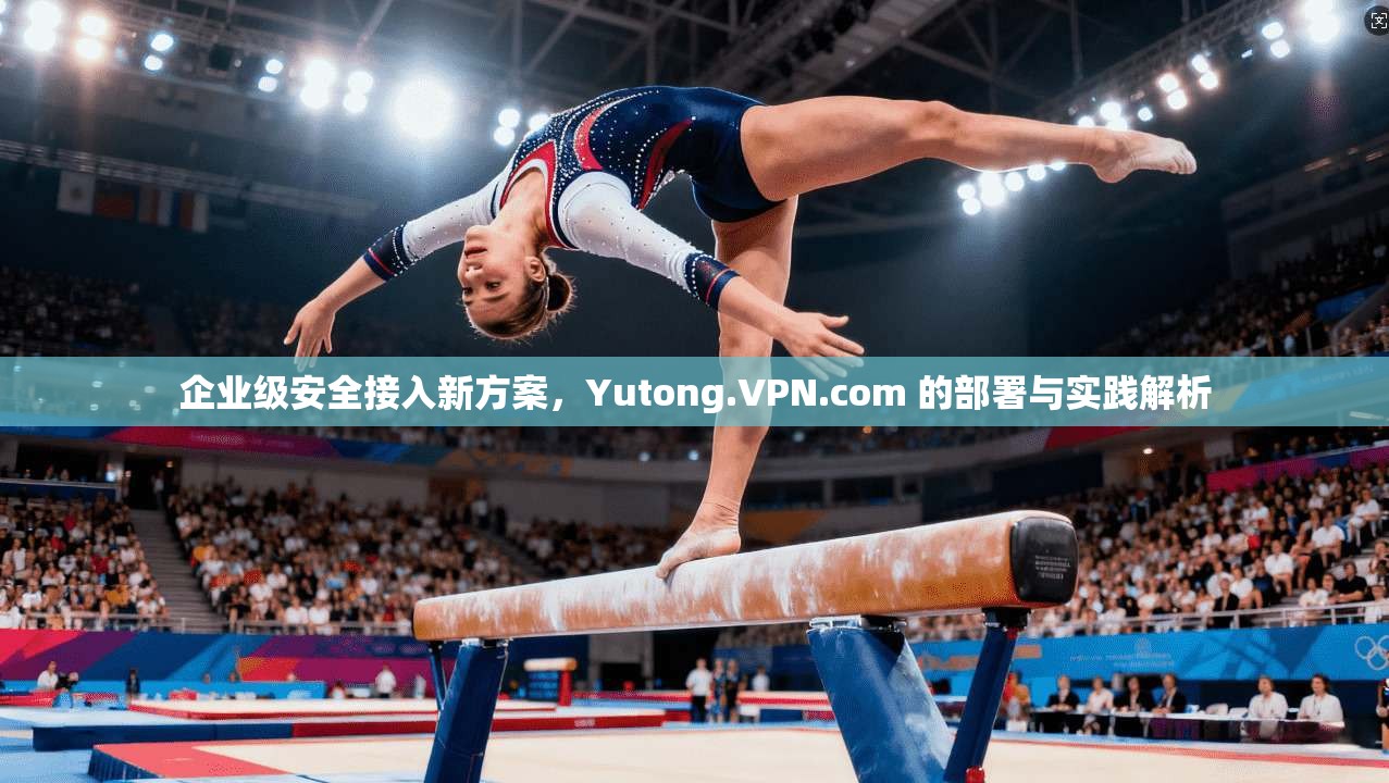 企业级安全接入新方案，Yutong.VPN.com 的部署与实践解析