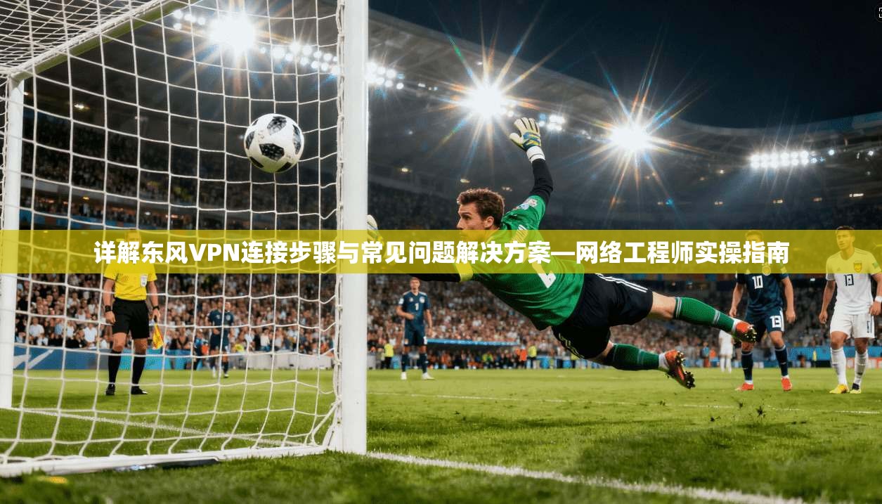 详解东风VPN连接步骤与常见问题解决方案—网络工程师实操指南