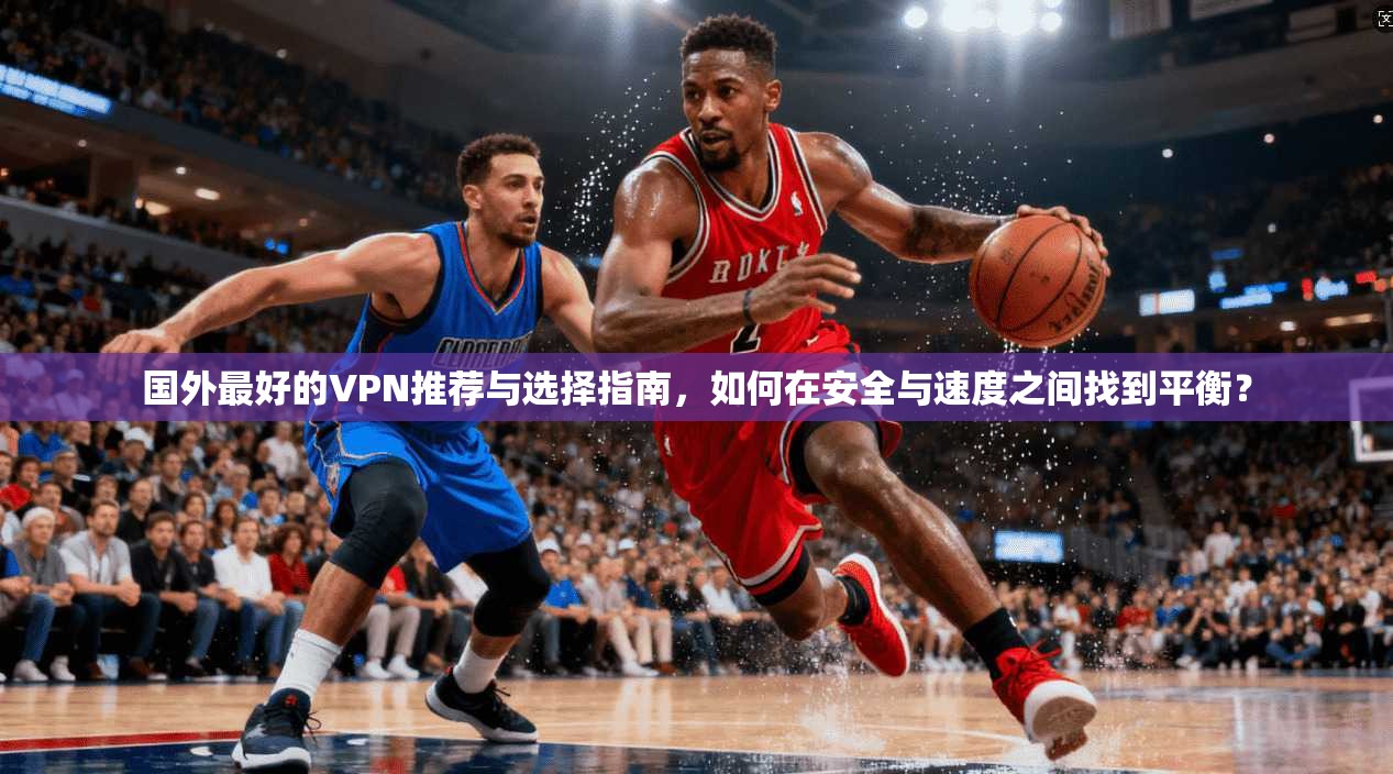 国外最好的VPN推荐与选择指南，如何在安全与速度之间找到平衡？