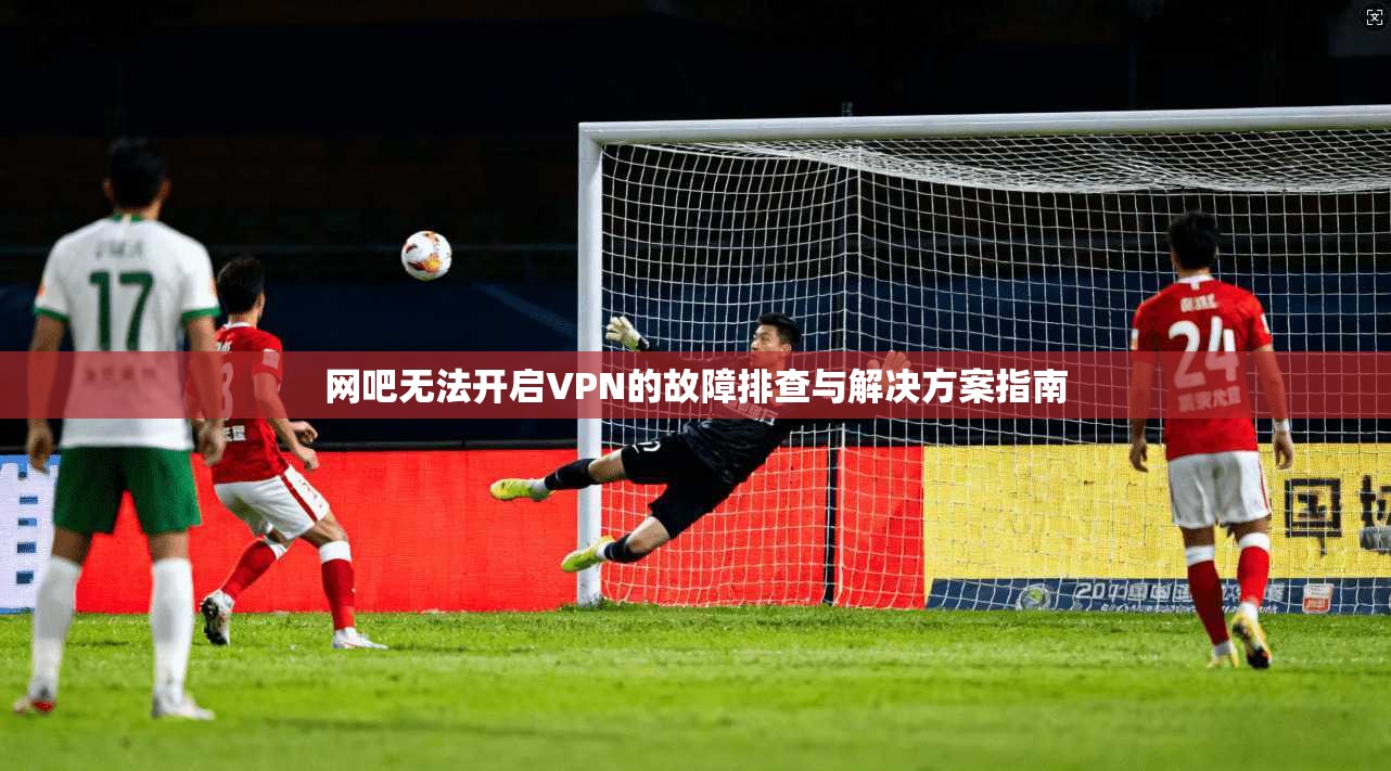 网吧无法开启VPN的故障排查与解决方案指南