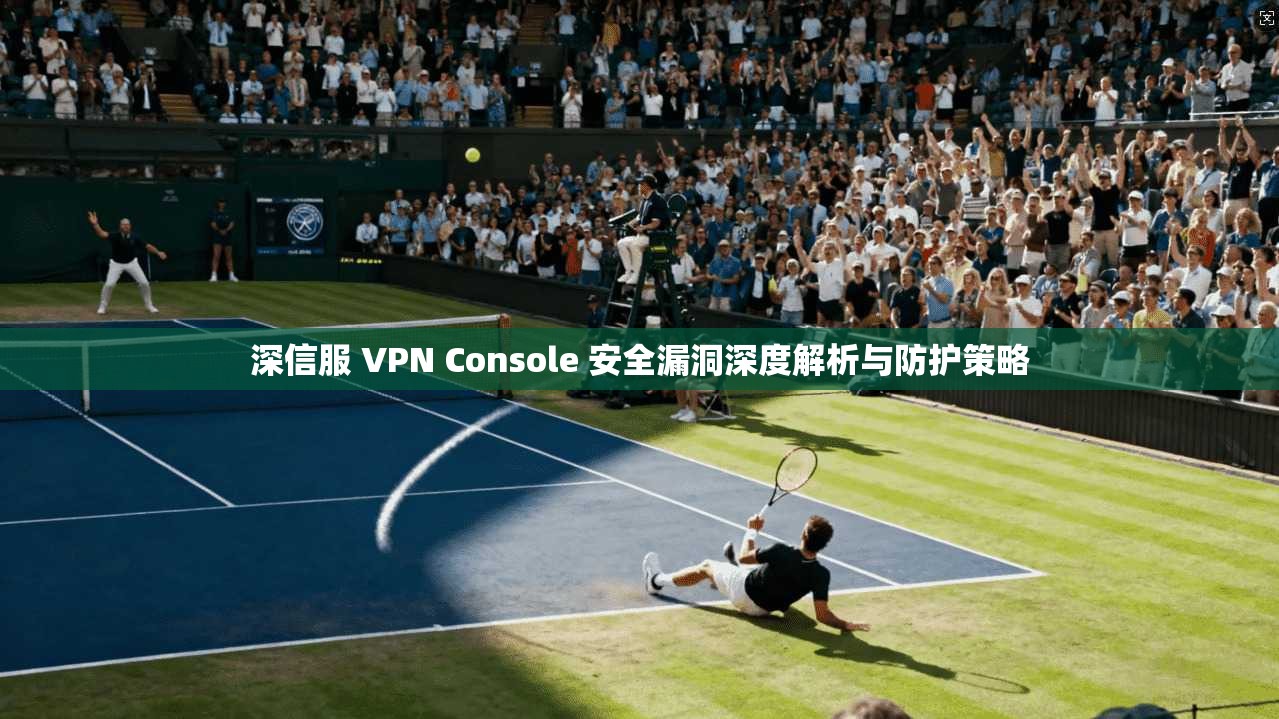 深信服 VPN Console 安全漏洞深度解析与防护策略