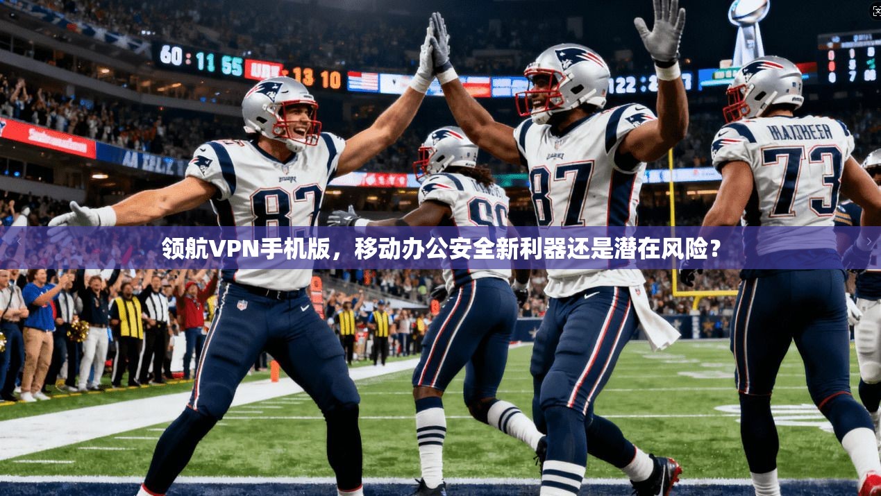 领航VPN手机版，移动办公安全新利器还是潜在风险？