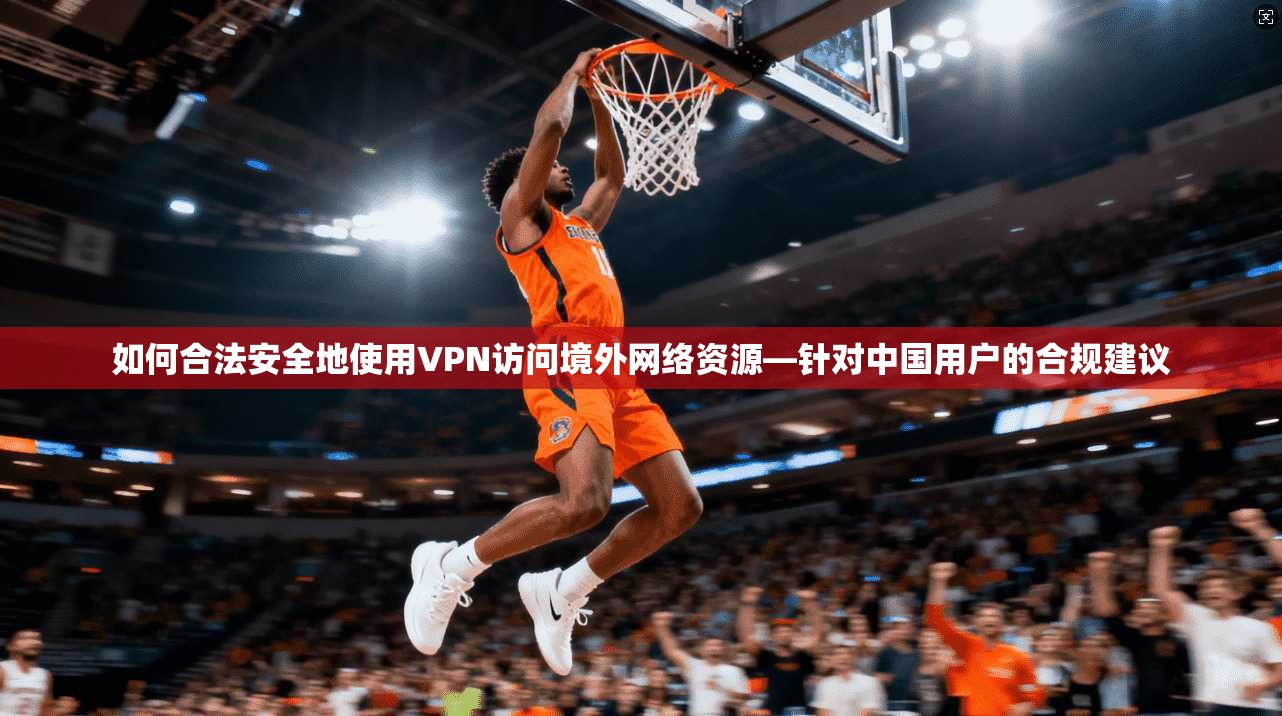如何合法安全地使用VPN访问境外网络资源—针对中国用户的合规建议