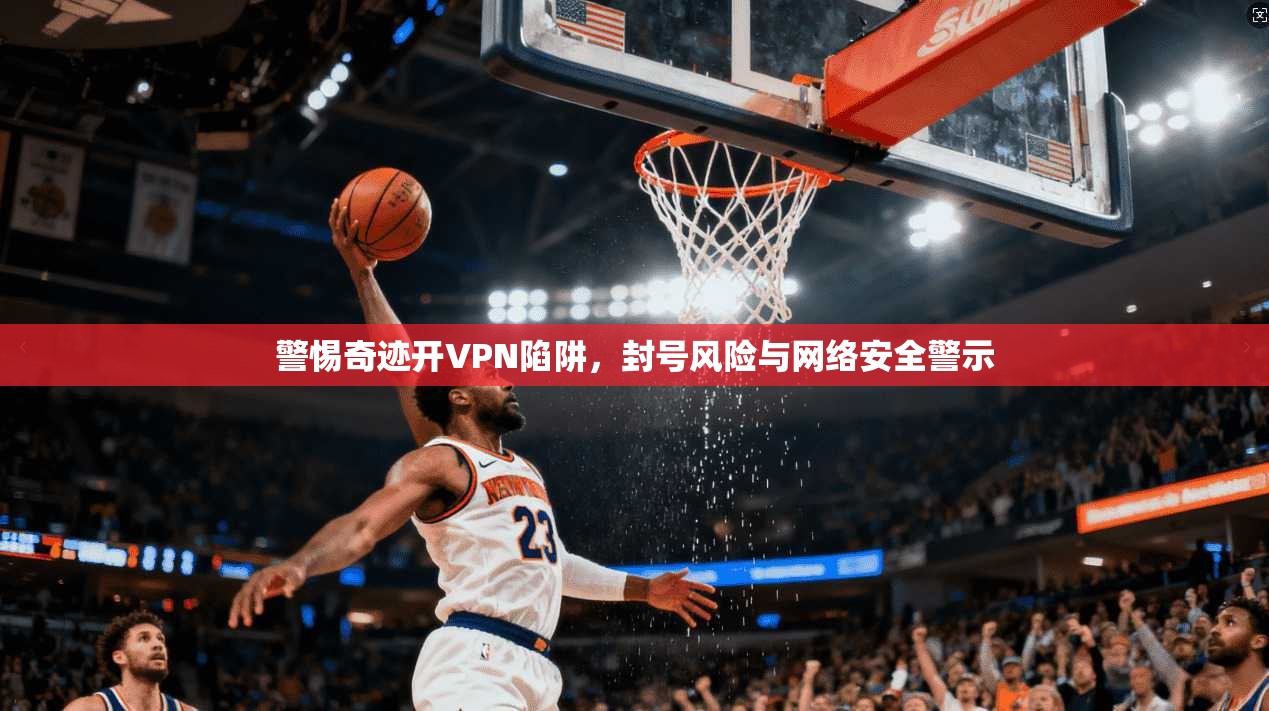 警惕奇迹开VPN陷阱，封号风险与网络安全警示