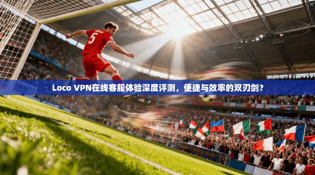 Loco VPN在线客服体验深度评测，便捷与效率的双刃剑？