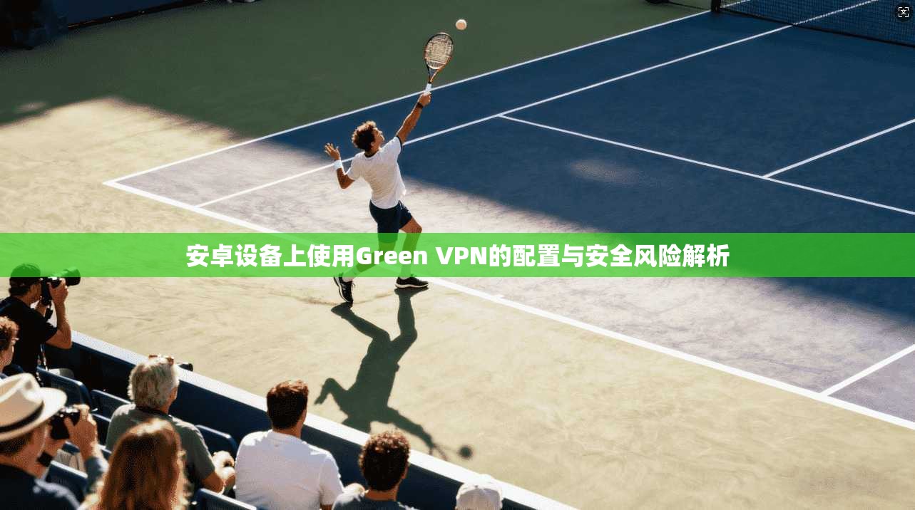 安卓设备上使用Green VPN的配置与安全风险解析