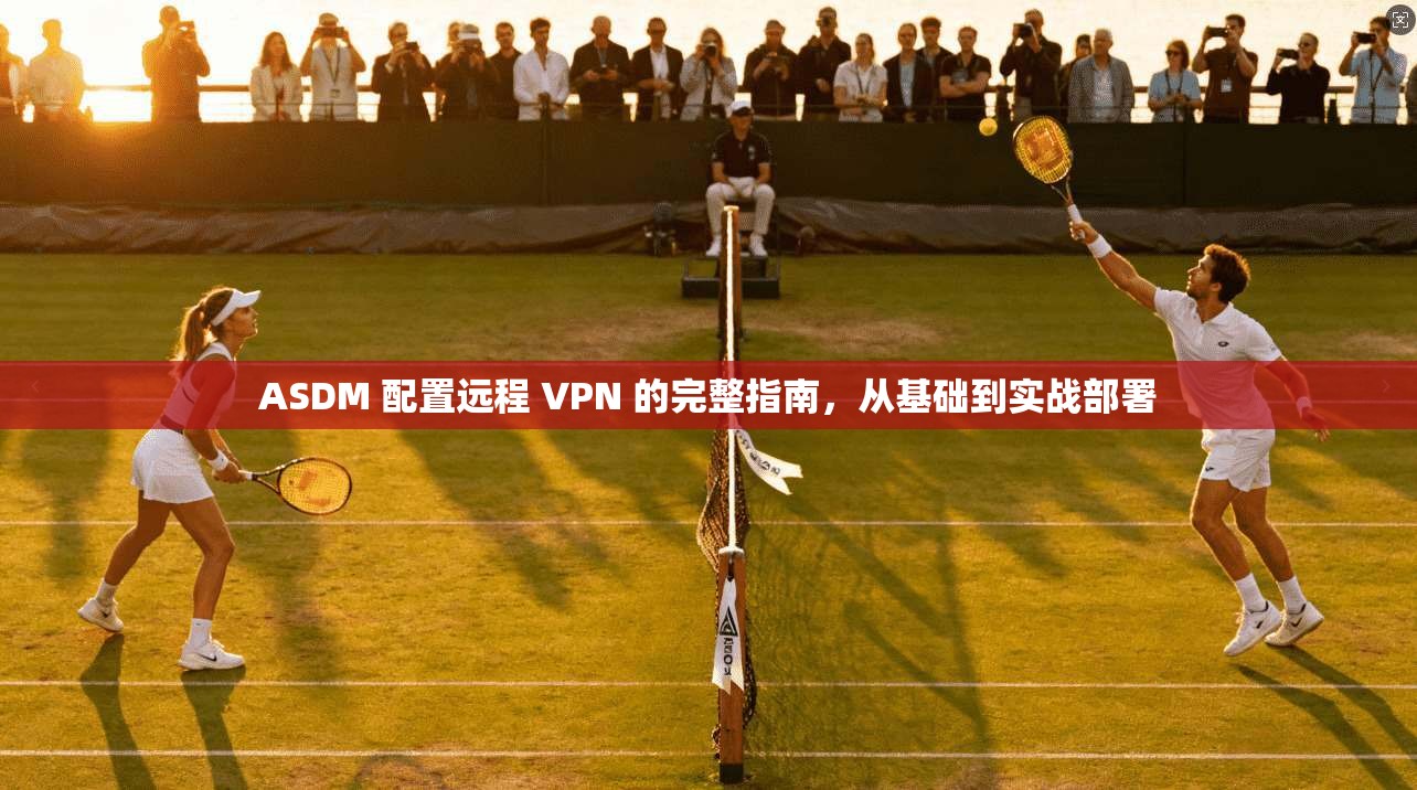 ASDM 配置远程 VPN 的完整指南,从基础到实战部署 ASDM 配置远程 VPN 的完整指南,从基础到实战部署