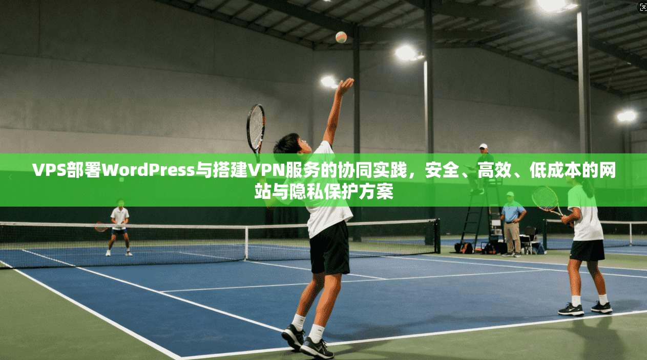 VPS部署WordPress与搭建VPN服务的协同实践，安全、高效、低成本的网站与隐私保护方案