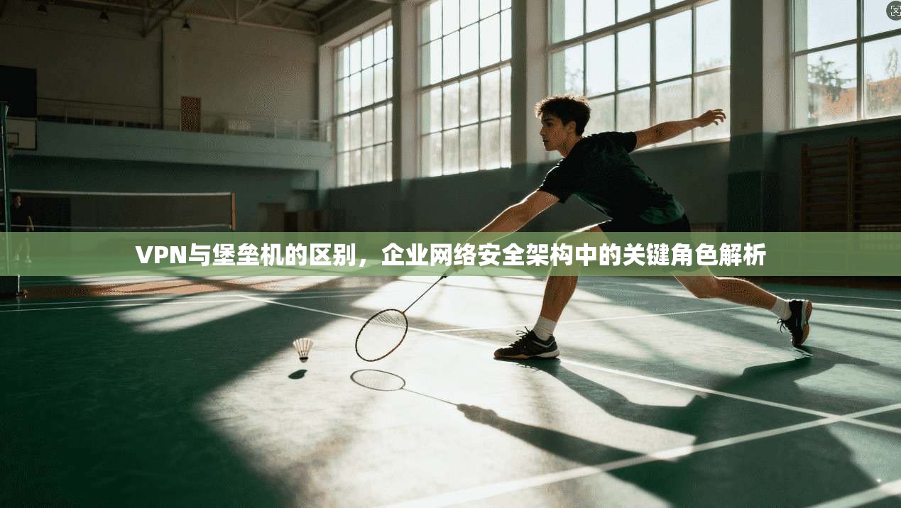 VPN与堡垒机的区别，企业网络安全架构中的关键角色解析