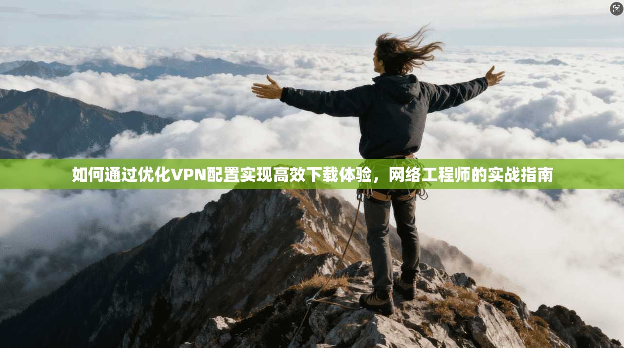 如何通过优化VPN配置实现高效下载体验，网络工程师的实战指南