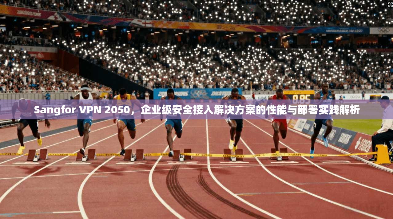 Sangfor VPN 2050，企业级安全接入解决方案的性能与部署实践解析